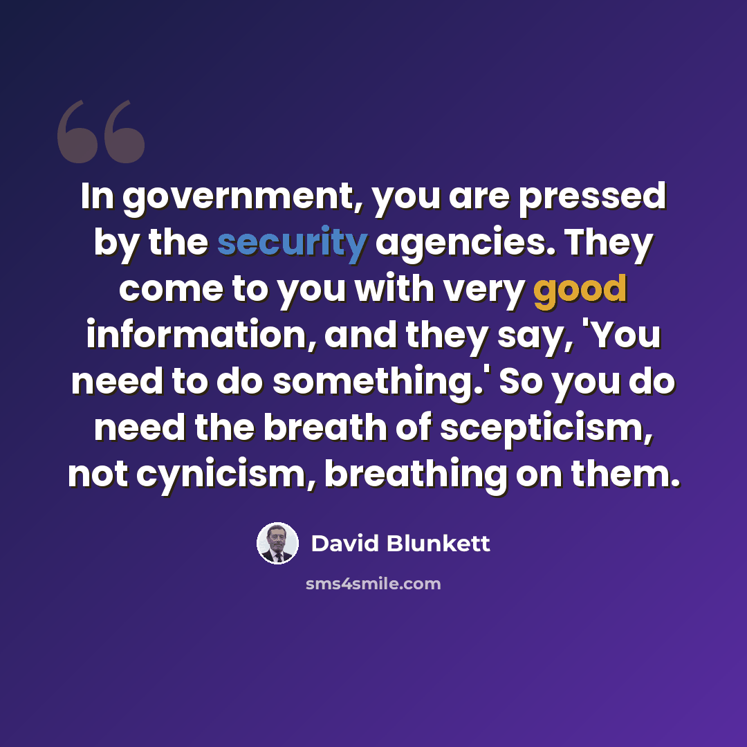 “In government, you are pressed by the security agencies. They come to you with very good information, and they say, 'You need to do something.' So you do need the breath of scepticism, not cynicism, breathing on them.” quote by David Blunkett