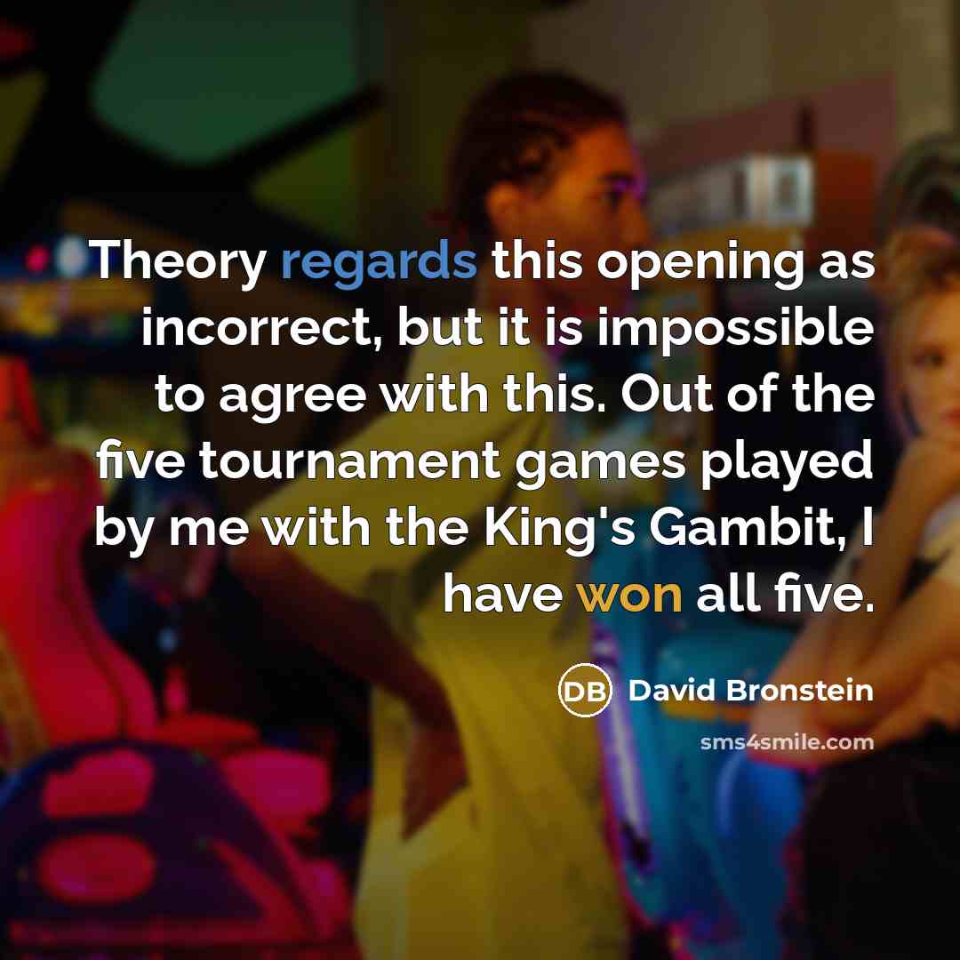 “Theory regards this opening as incorrect, but it is impossible to agree with this. Out of the five tournament games played by me with the King's Gambit, I have won all five.” quote by David Bronstein