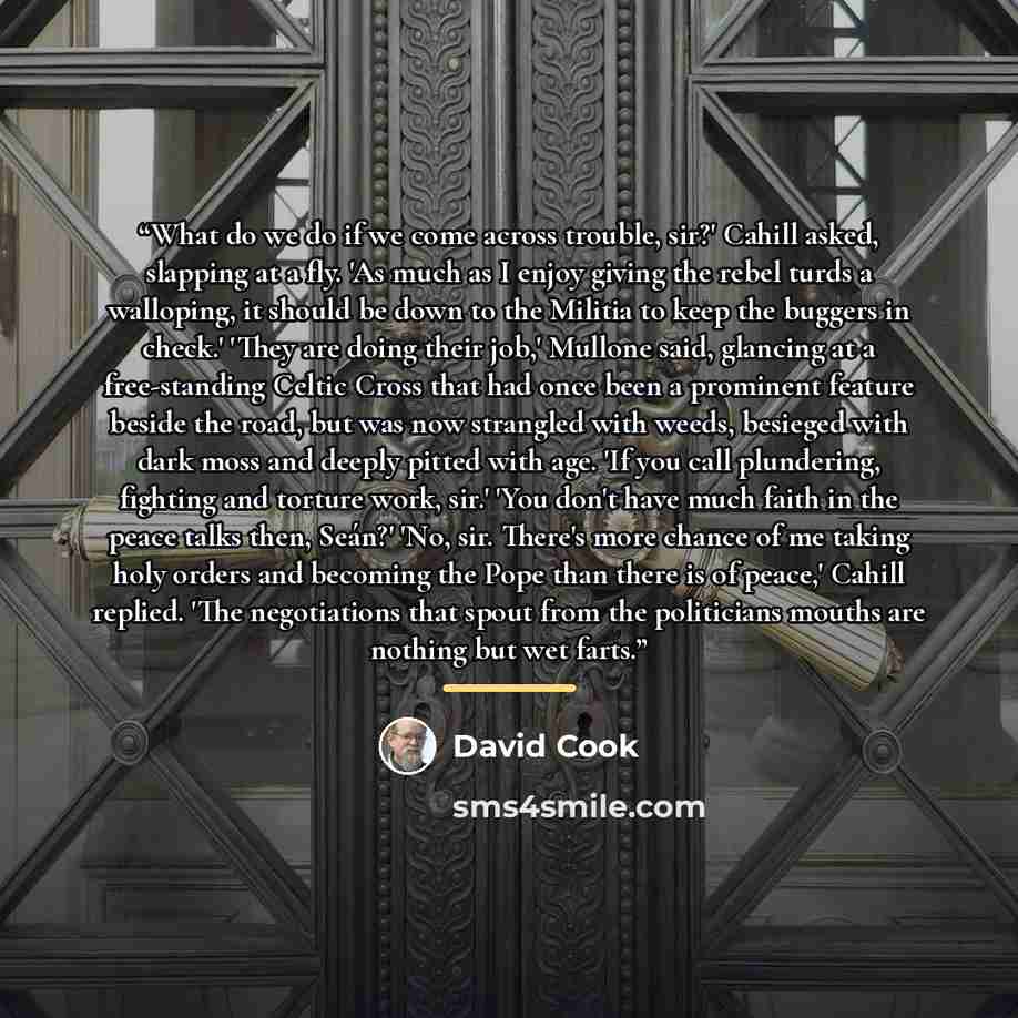 “What do we do if we come across trouble, sir?' Cahill asked, slapping at a fly. 'As much as I enjoy giving the rebel turds a walloping, it should be down to the Militia to keep the buggers in check.' 'They are doing their job,' Mullone said, glancing at a free-standing Celtic Cross that had once…” quote by David Cook
