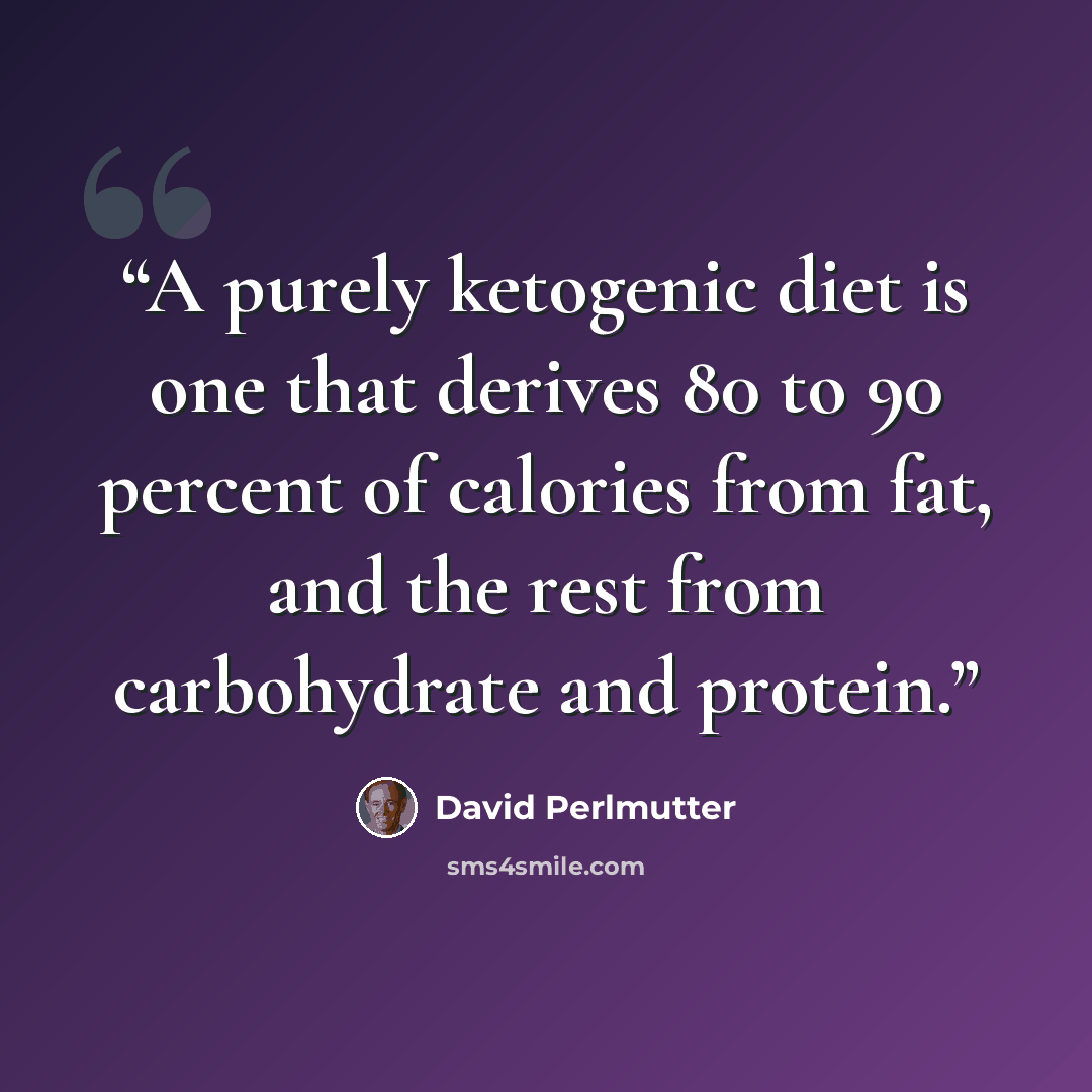 “A purely ketogenic diet is one that derives 80 to 90 percent of calories from fat, and the rest from carbohydrate and protein.” quote by David Perlmutter