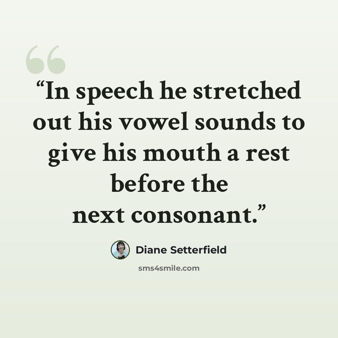 “In speech he stretched out his vowel sounds to give his mouth a rest before the next consonant.” quote by Diane Setterfield
