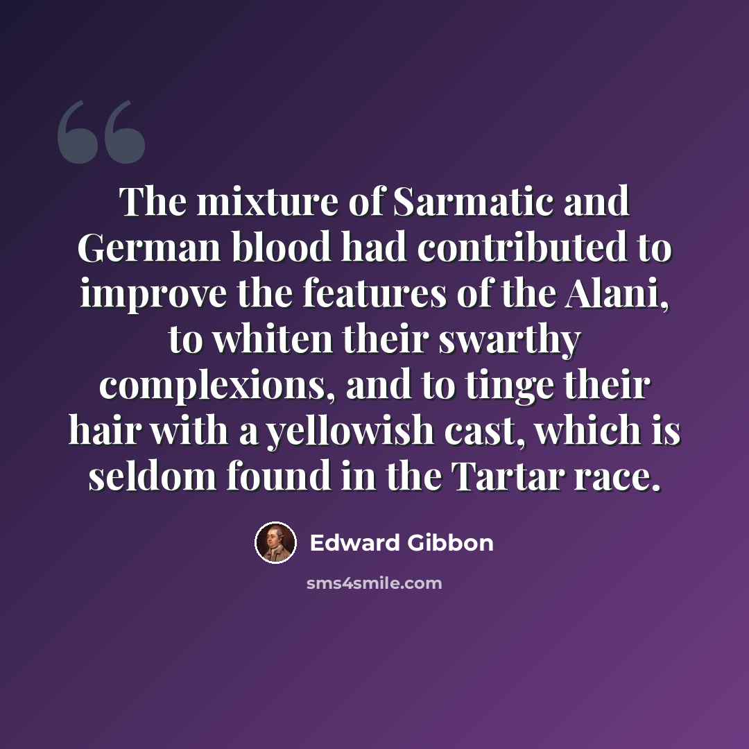 “The mixture of Sarmatic and German blood had contributed to improve the features of the Alani, to whiten their swarthy complexions, and to tinge their hair with a yellowish cast, which is seldom found in the Tartar race.” quote by Edward Gibbon