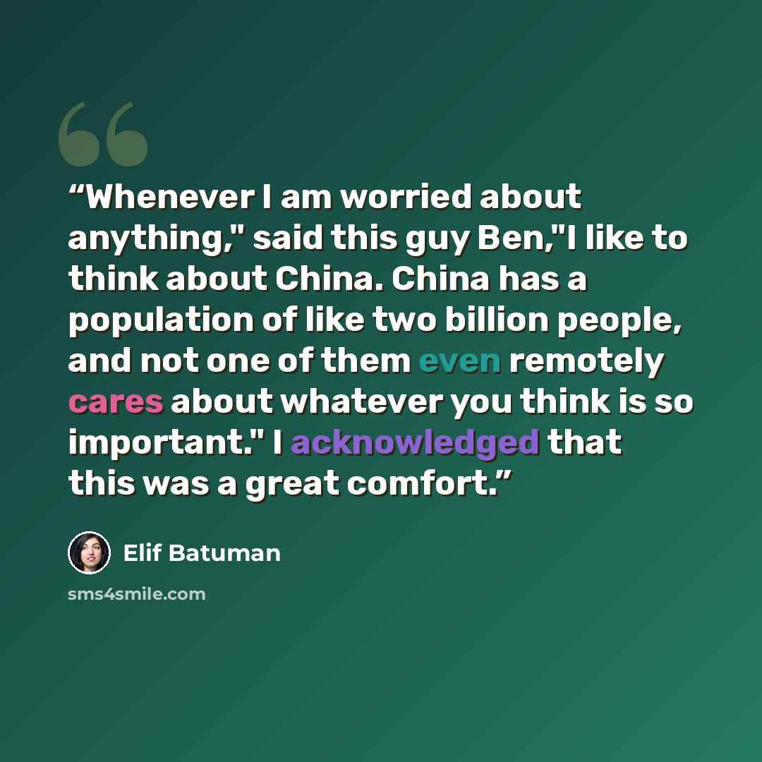 “Whenever I am worried about anything," said this guy Ben,"I like to think about China. China has a population of like two billion people, and not one of them even remotely cares about whatever you think is so important." I acknowledged that this was a great comfort.” quote by Elif Batuman