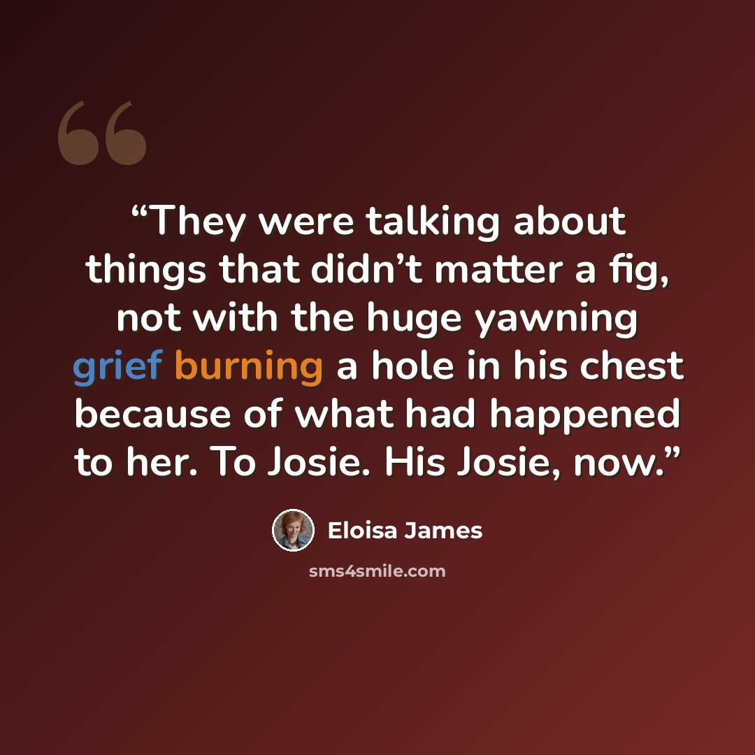“They were talking about things that didn’t matter a fig, not with the huge yawning grief burning a hole in his chest because of what had happened to her. To Josie. His Josie, now.” quote by Eloisa James