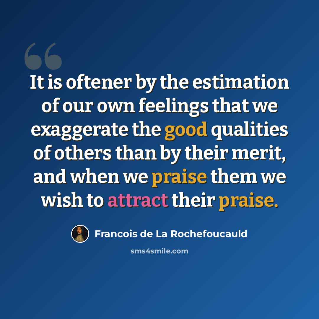 “It is oftener by the estimation of our own feelings that we exaggerate the good qualities of others than by their merit, and when we praise them we wish to attract their praise.” quote by Francois de La Rochefoucauld