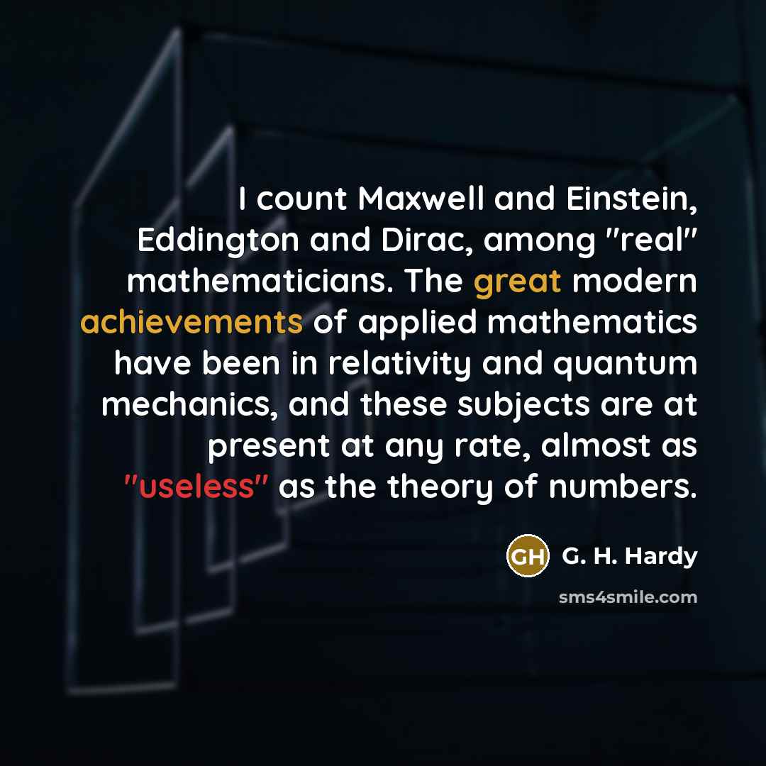 “I count Maxwell and Einstein, Eddington and Dirac, among "real" mathematicians. The great modern achievements of applied mathematics have been in relativity and quantum mechanics, and these subjects are at present at any rate, almost as "useless" as the theory of numbers.” quote by G. H. Hardy