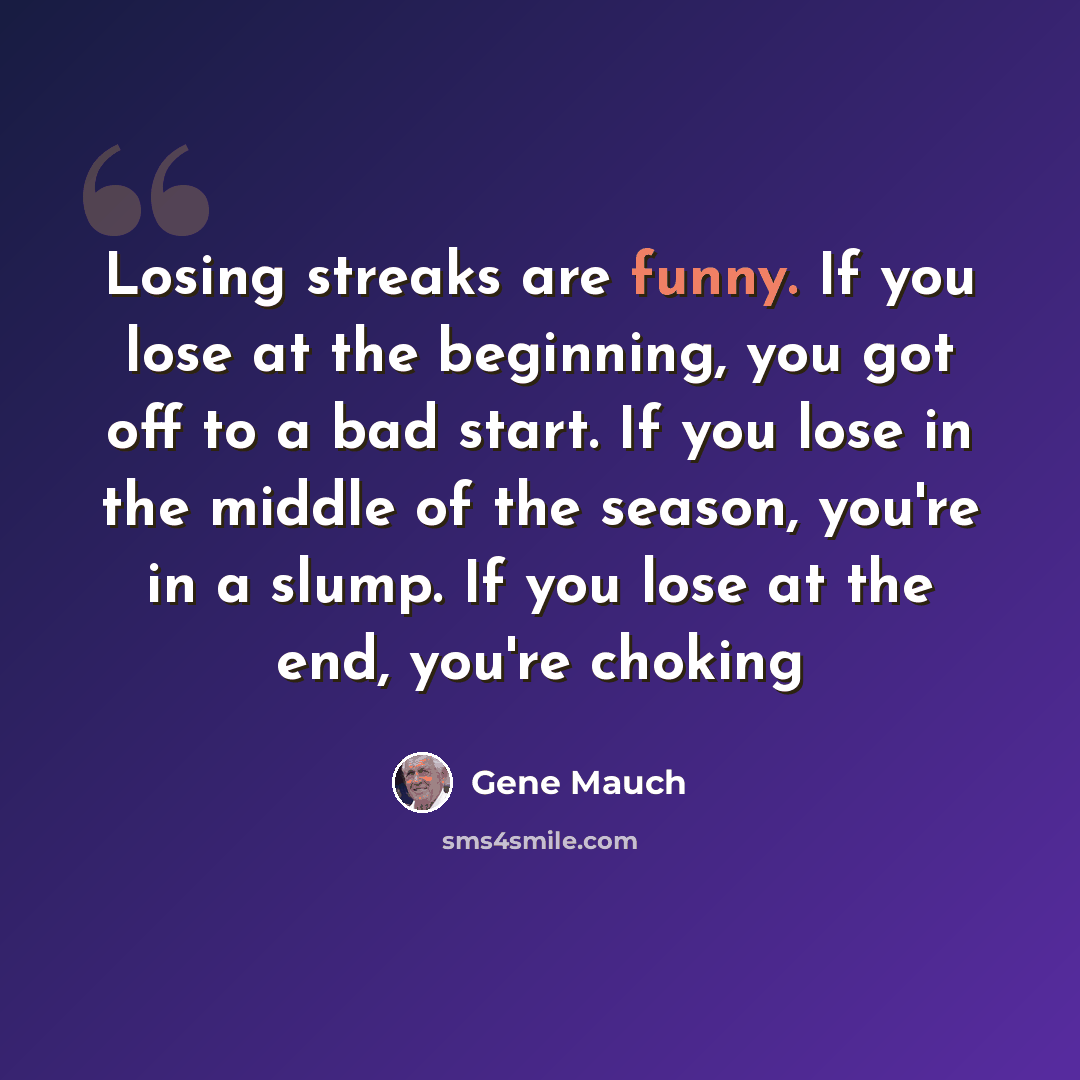 “Losing streaks are funny. If you lose at the beginning, you got off to a bad start. If you lose in the middle of the season, you're in a slump. If you lose at the end, you're choking” quote by Gene Mauch