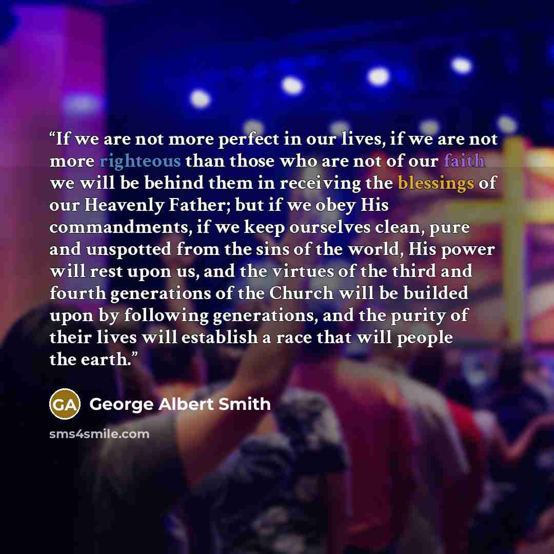 “If we are not more perfect in our lives, if we are not more righteous than those who are not of our faith we will be behind them in receiving the blessings of our Heavenly Father; but if we obey His commandments, if we keep ourselves clean, pure and unspotted from the sins of the world, His power…” quote by George Albert Smith