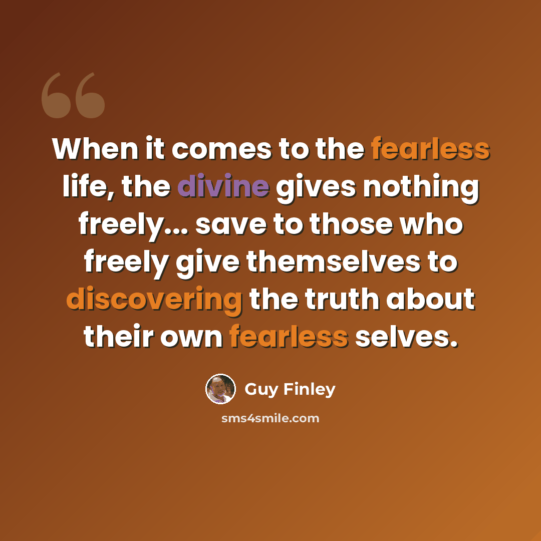 “When it comes to the fearless life, the divine gives nothing freely... save to those who freely give themselves to discovering the truth about their own fearless selves.” quote by Guy Finley