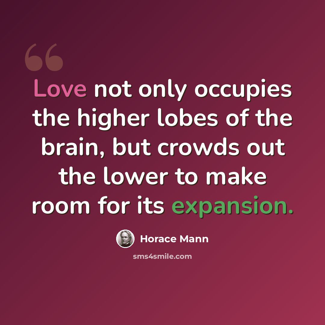 “Love not only occupies the higher lobes of the brain, but crowds out the lower to make room for its expansion.” quote by Horace Mann