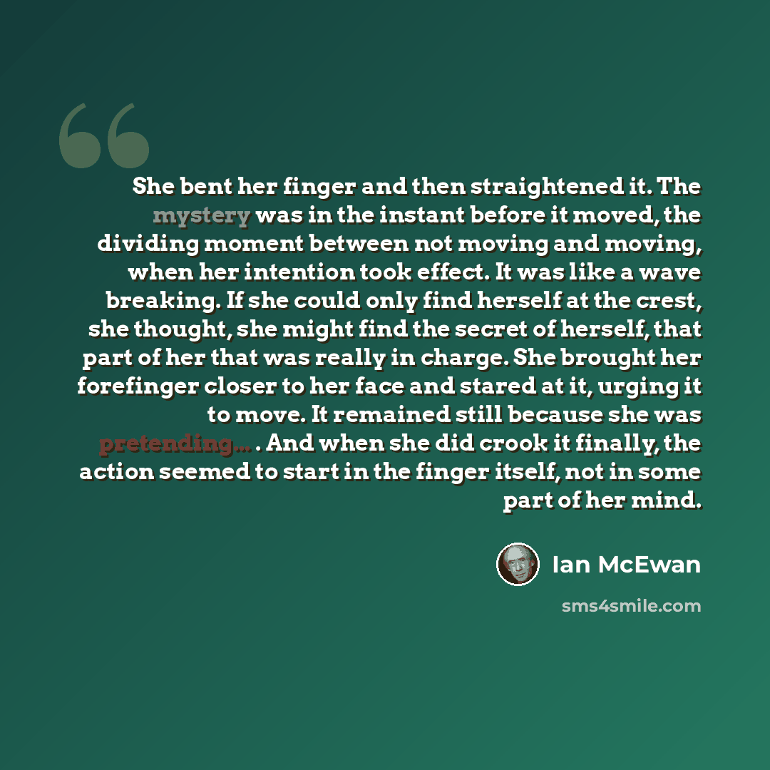 “She bent her finger and then straightened it. The mystery was in the instant before it moved, the dividing moment between not moving and moving, when her intention took effect. It was like a wave breaking. If she could only find herself at the crest, she thought, she might find the secret of…” quote by Ian Mcewan