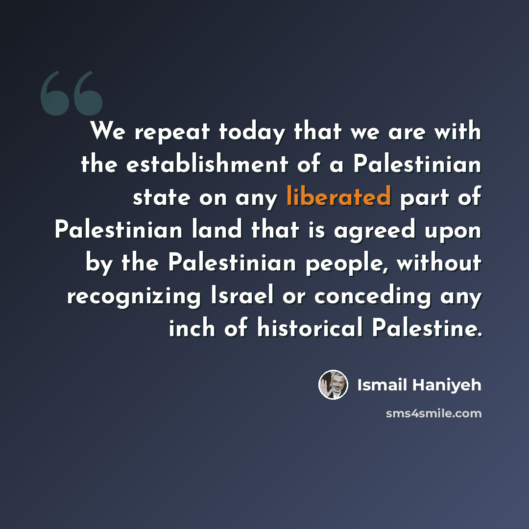 “We repeat today that we are with the establishment of a Palestinian state on any liberated part of Palestinian land that is agreed upon by the Palestinian people, without recognizing Israel or conceding any inch of historical Palestine.” quote by Ismail Haniyeh