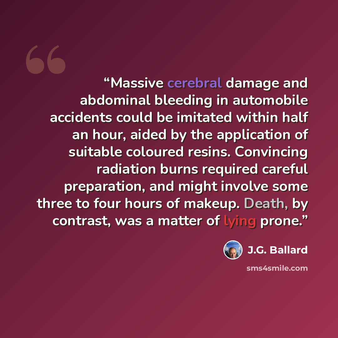 “Massive cerebral damage and abdominal bleeding in automobile accidents could be imitated within half an hour, aided by the application of suitable coloured resins. Convincing radiation burns required careful preparation, and might involve some three to four hours of makeup. Death, by contrast, was…” quote by J.G. Ballard