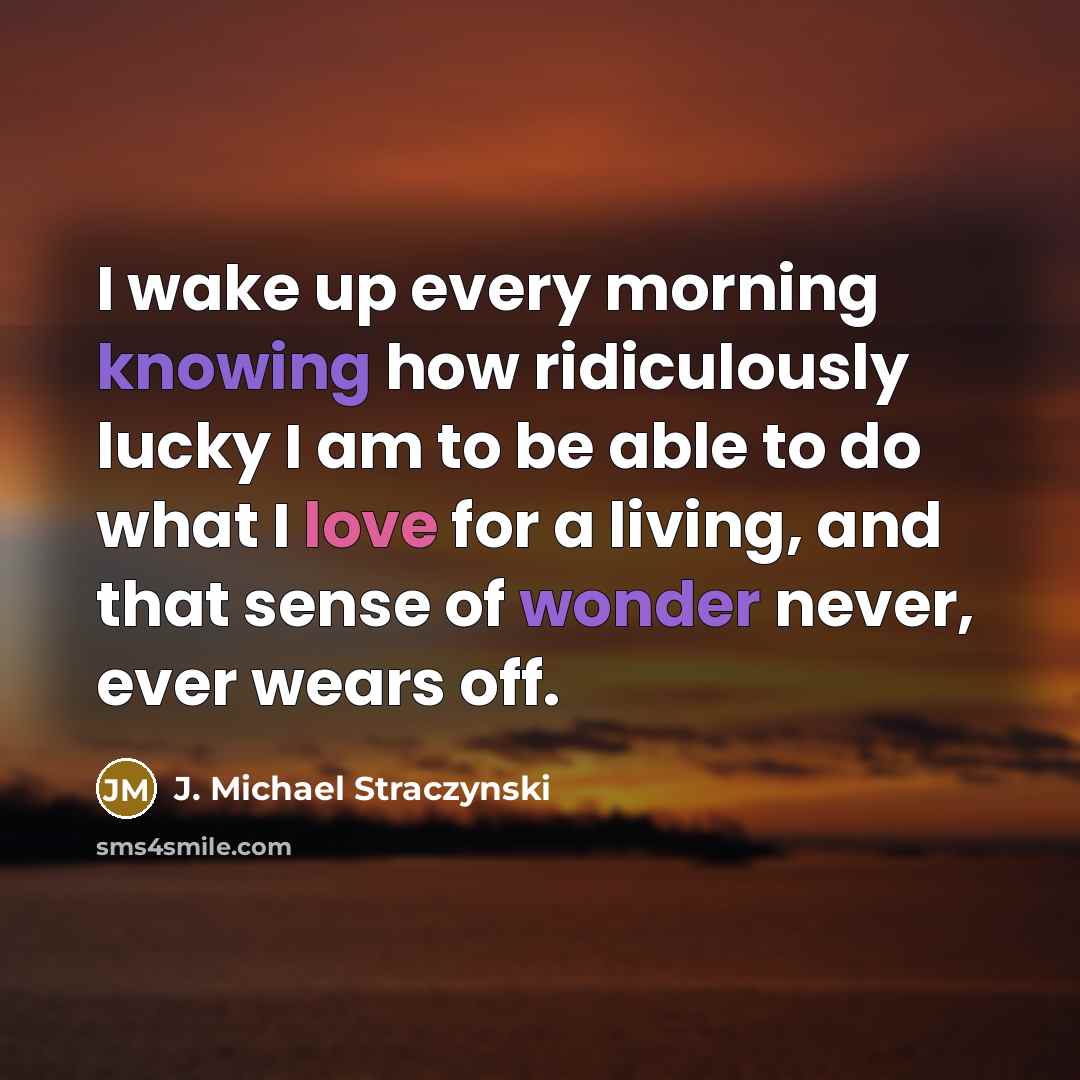 “I wake up every morning knowing how ridiculously lucky I am to be able to do what I love for a living, and that sense of wonder never, ever wears off.” quote by J. Michael Straczynski