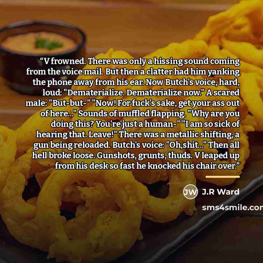 “V frowned. There was only a hissing sound coming from the voice mail. But then a clatter had him yanking the phone away from his ear. Now Butch's voice, hard, loud: "Dematerialize. Dematerialize now." A scared male: "But-but-" "Now! For fuck's sake, get your ass out of here..." Sounds of muffled…” quote by J.R Ward
