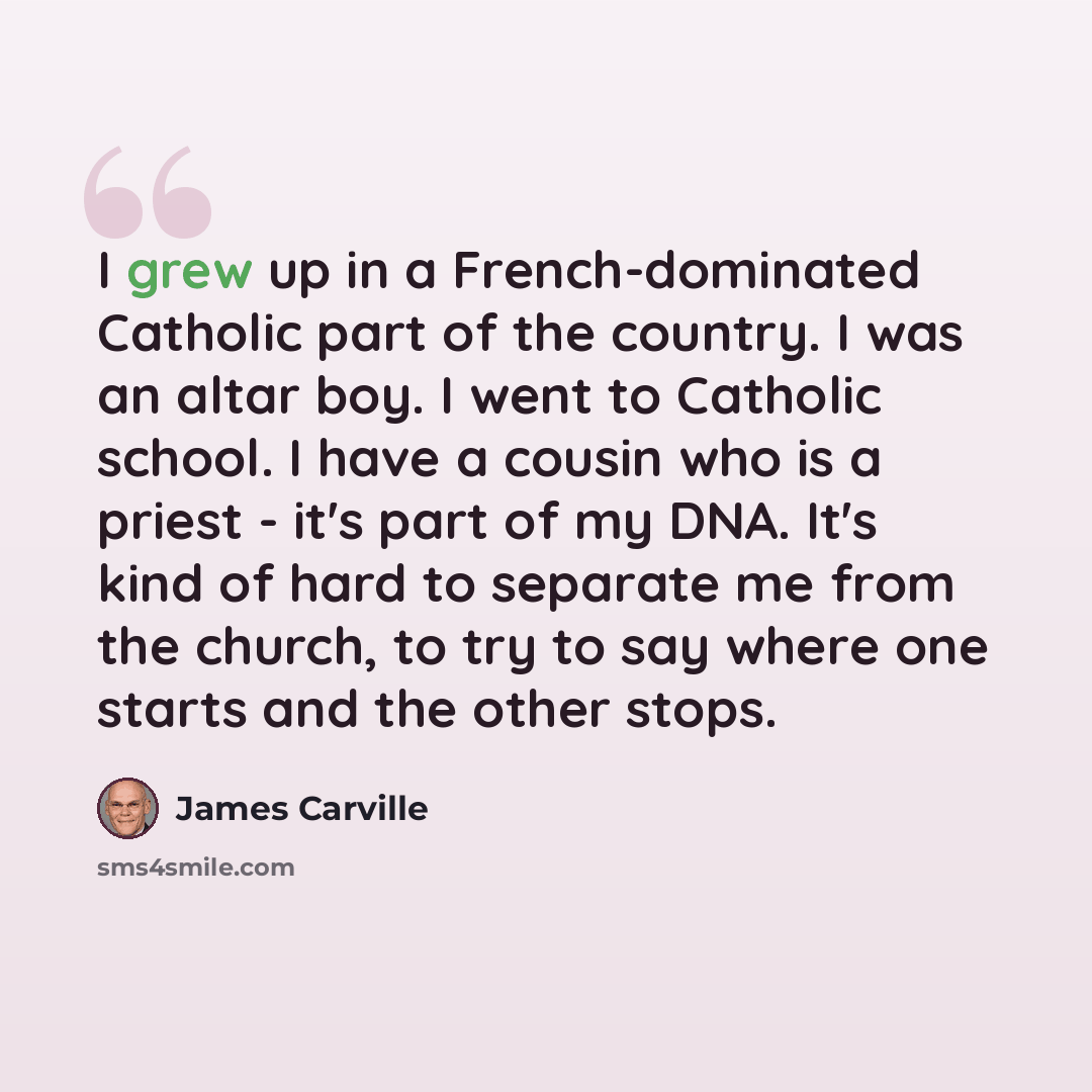 “I grew up in a French-dominated Catholic part of the country. I was an altar boy. I went to Catholic school. I have a cousin who is a priest - it's part of my DNA. It's kind of hard to separate me from the church, to try to say where one starts and the other stops.” quote by James Carville