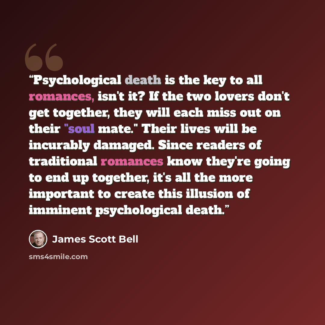 “Psychological death is the key to all romances, isn't it? If the two lovers don't get together, they will each miss out on their "soul mate." Their lives will be incurably damaged. Since readers of traditional romances know they're going to end up together, it's all the more important to create…” quote by James Scott Bell