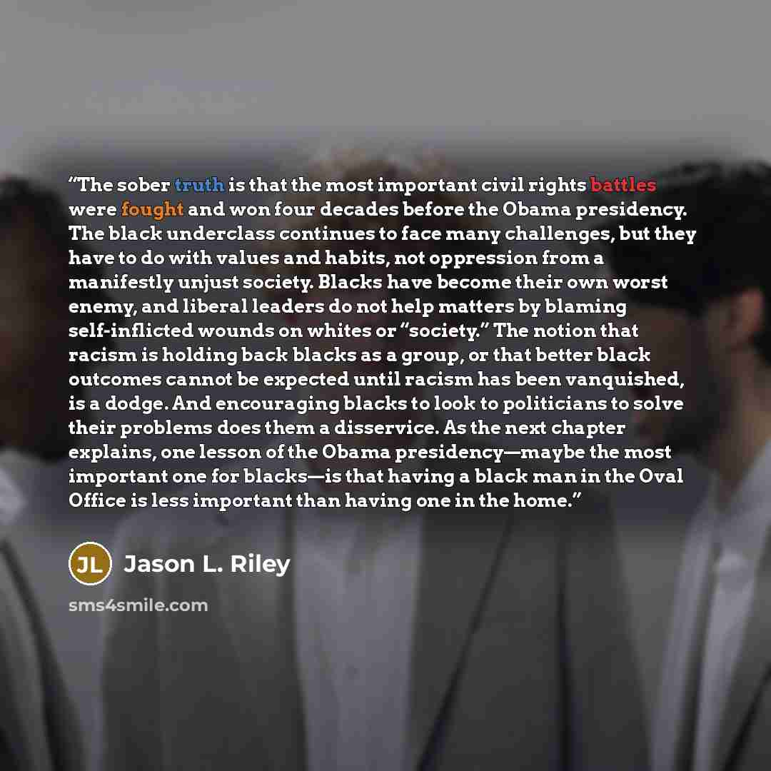 “The sober truth is that the most important civil rights battles were fought and won four decades before the Obama presidency. The black underclass continues to face many challenges, but they have to do with values and habits, not oppression from a manifestly unjust society. Blacks have become…” quote by Jason L. Riley
