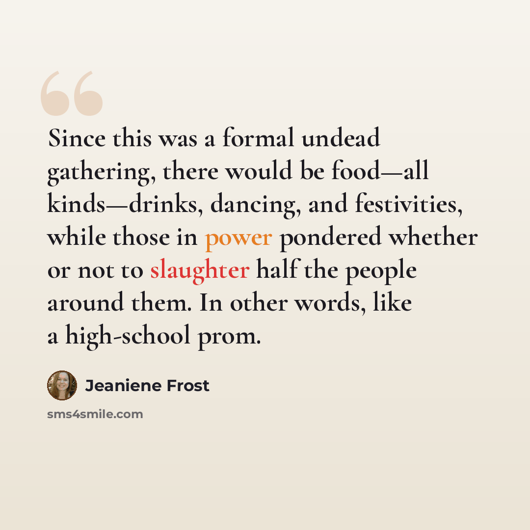 “Since this was a formal undead gathering, there would be food—all kinds—drinks, dancing, and festivities, while those in power pondered whether or not to slaughter half the people around them. In other words, like a high-school prom.” quote by Jeaniene Frost