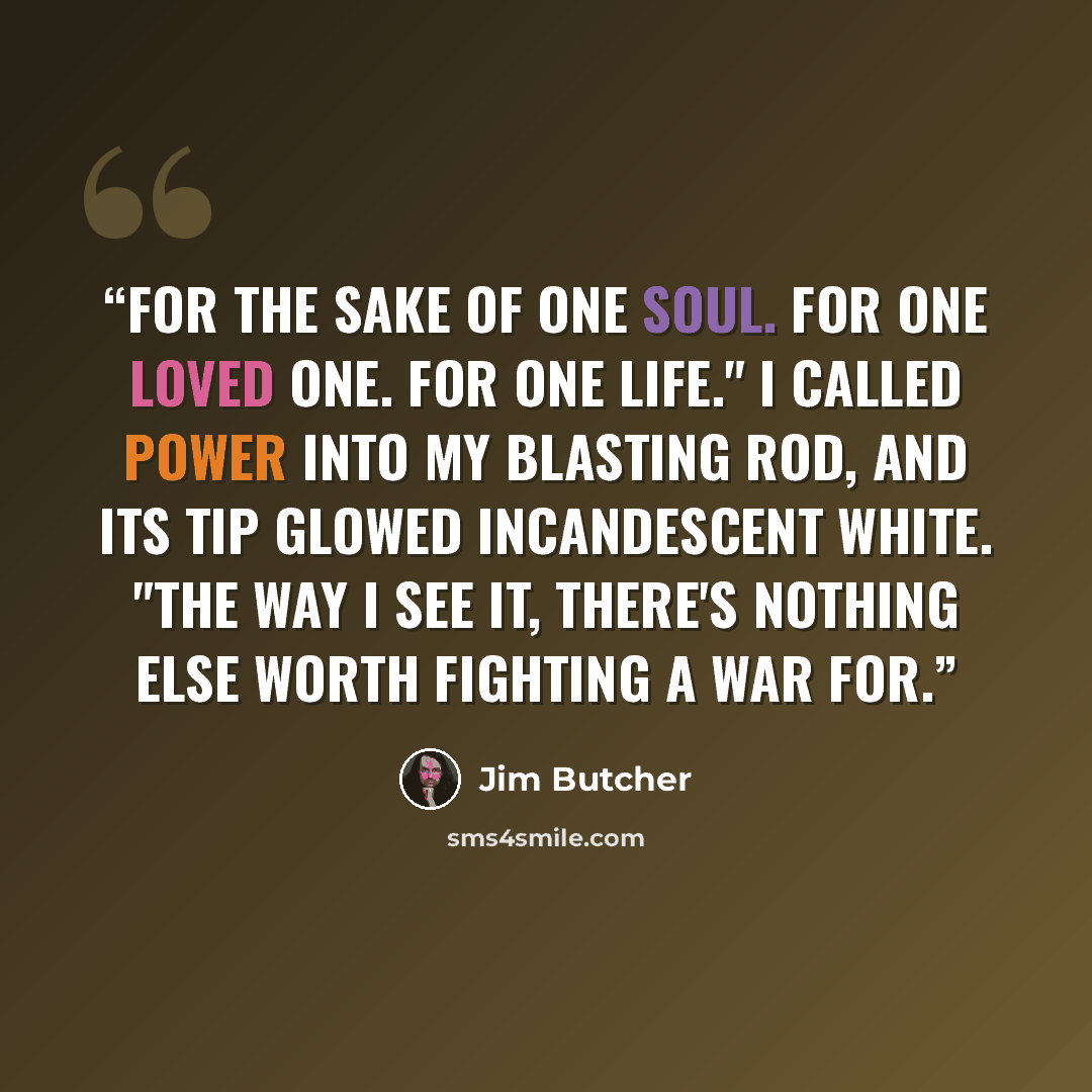 “For the sake of one soul. For one loved one. For one life." I called power into my blasting rod, and its tip glowed incandescent white. "The way I see it, there's nothing else worth fighting a war for.” quote by Jim Butcher