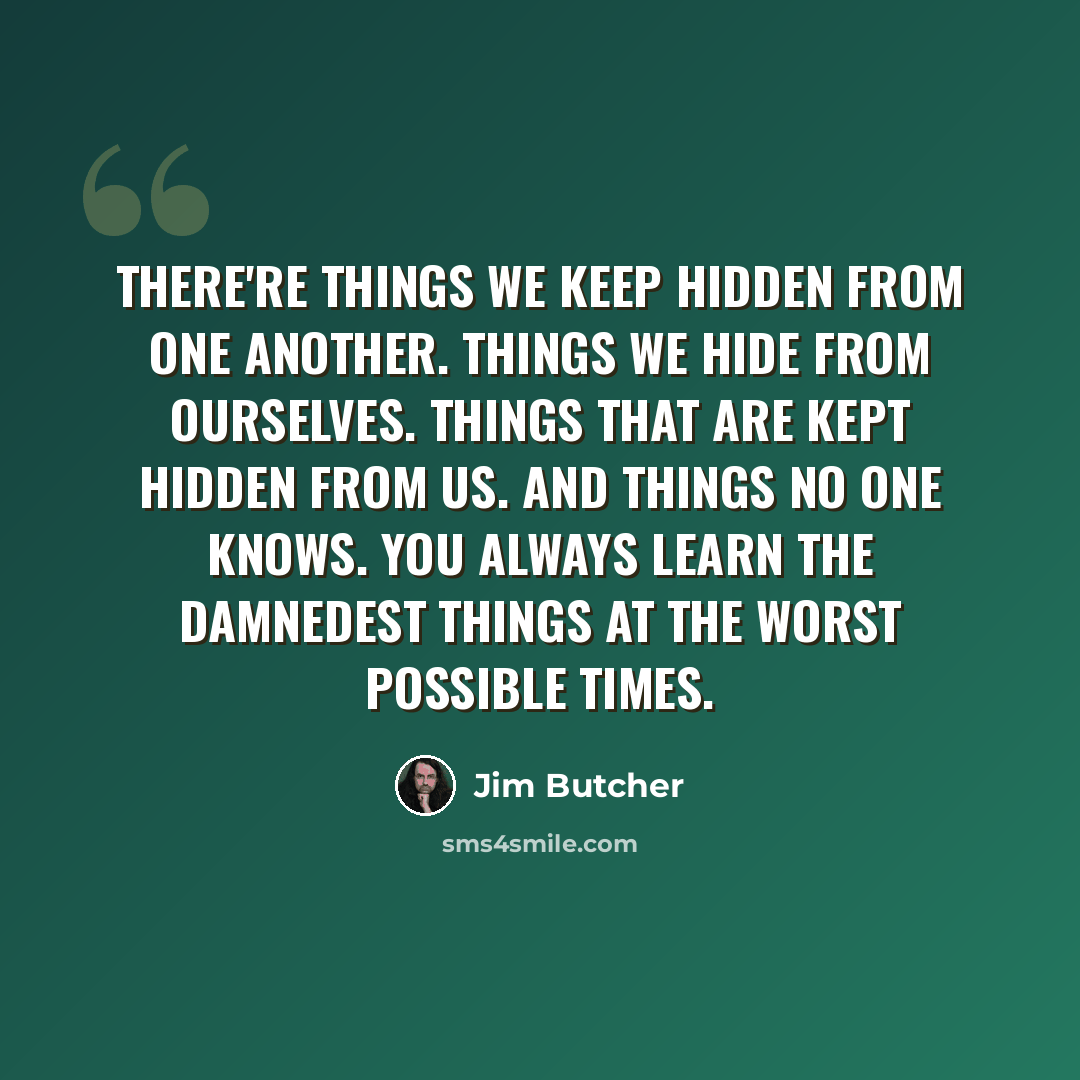 “There're things we keep hidden from one another. Things we hide from ourselves. Things that are kept hidden from us. And things no one knows. You always learn the damnedest things at the worst possible times.” quote by Jim Butcher