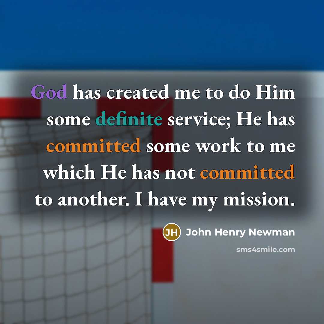 “God has created me to do Him some definite service; He has committed some work to me which He has not committed to another. I have my mission.” quote by John Henry Newman