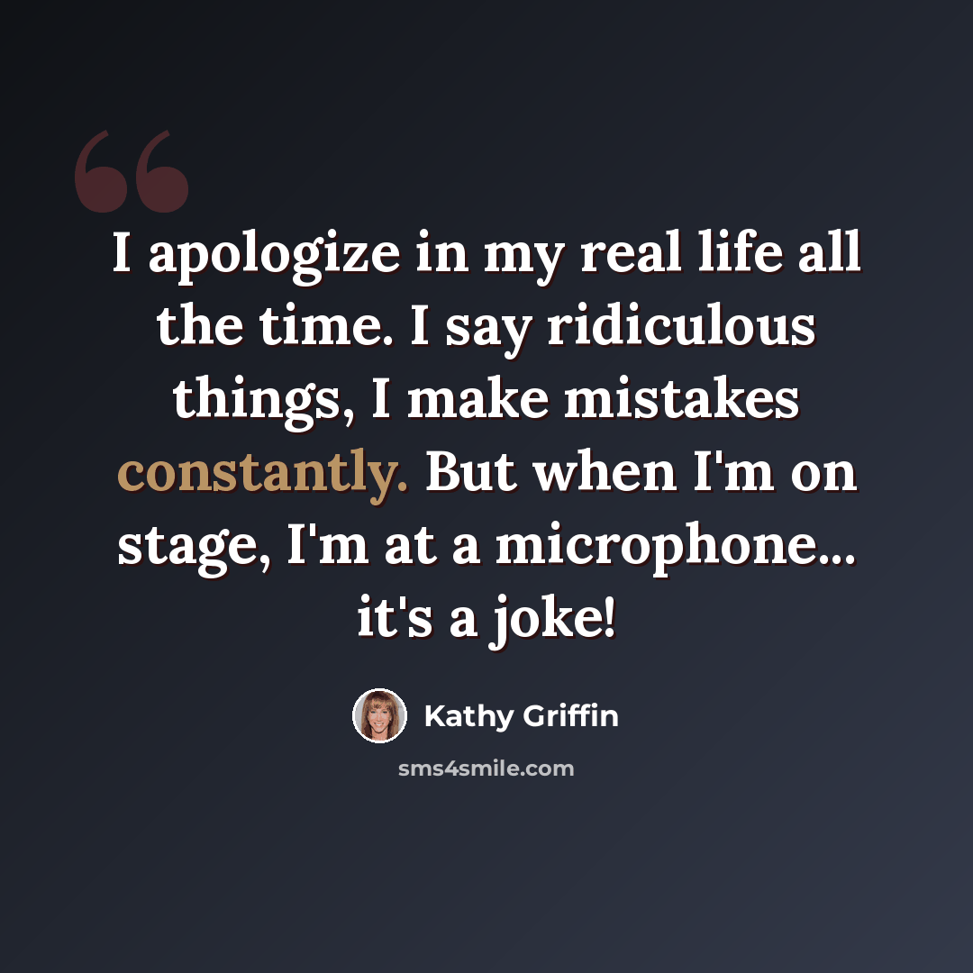 “I apologize in my real life all the time. I say ridiculous things, I make mistakes constantly. But when I'm on stage, I'm at a microphone... it's a joke!” quote by Kathy Griffin