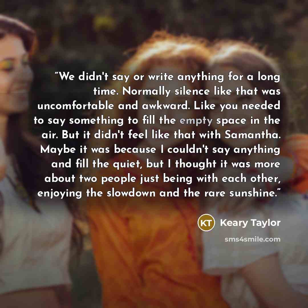 “We didn't say or write anything for a long time. Normally silence like that was uncomfortable and awkward. Like you needed to say something to fill the empty space in the air. But it didn't feel like that with Samantha. Maybe it was because I couldn't say anything and fill the quiet, but I thought…” quote by Keary Taylor