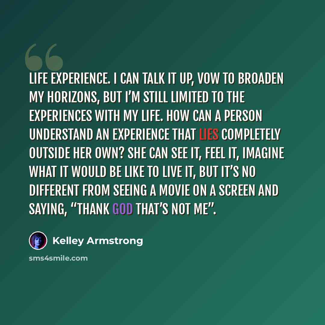 “Life experience. I can talk it up, vow to broaden my horizons, but I’m still limited to the experiences with my life. How can a person understand an experience that lies completely outside her own? She can see it, feel it, imagine what it would be like to live it, but it’s no different from seeing…” quote by Kelley Armstrong