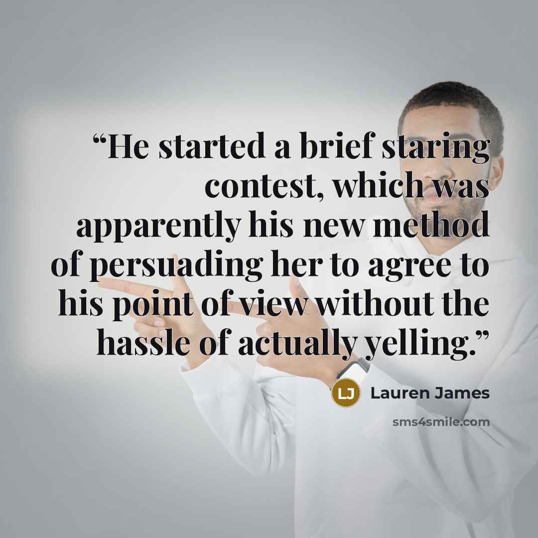 “He started a brief staring contest, which was apparently his new method of persuading her to agree to his point of view without the hassle of actually yelling.” quote by Lauren James