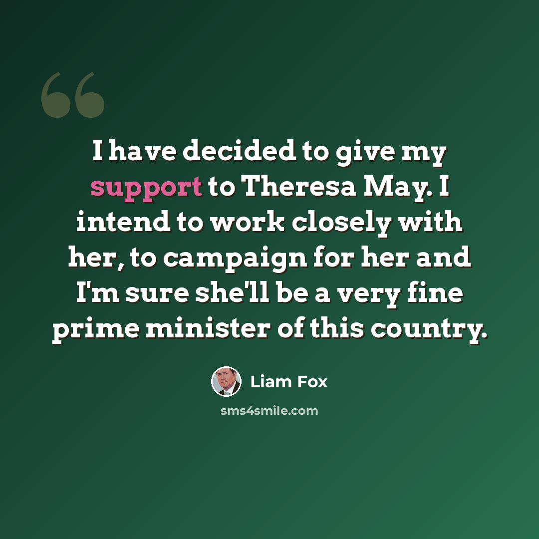 “I have decided to give my support to Theresa May. I intend to work closely with her, to campaign for her and I'm sure she'll be a very fine prime minister of this country.” quote by Liam Fox