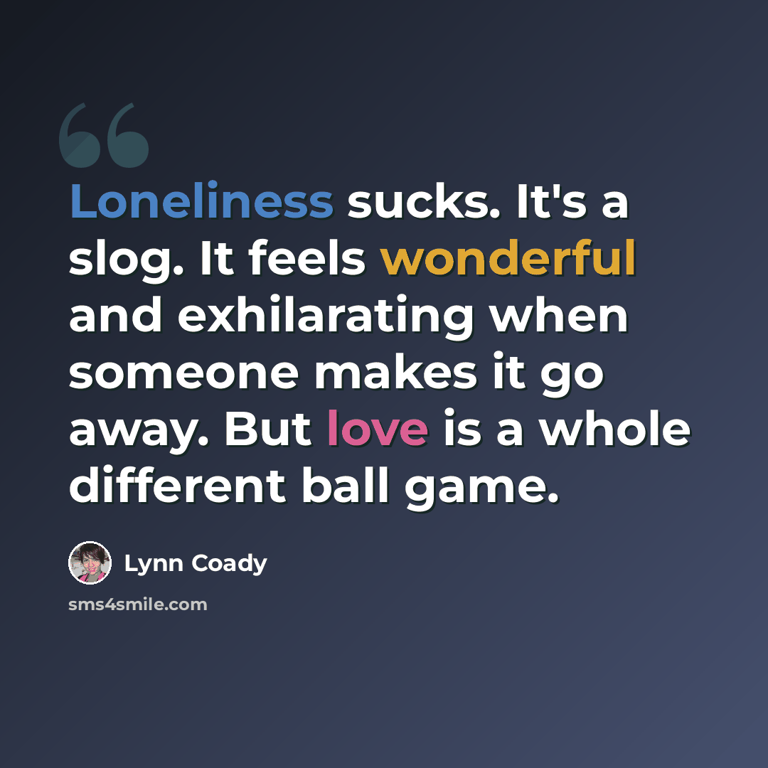 “Loneliness sucks. It's a slog. It feels wonderful and exhilarating when someone makes it go away. But love is a whole different ball game.” quote by Lynn Coady