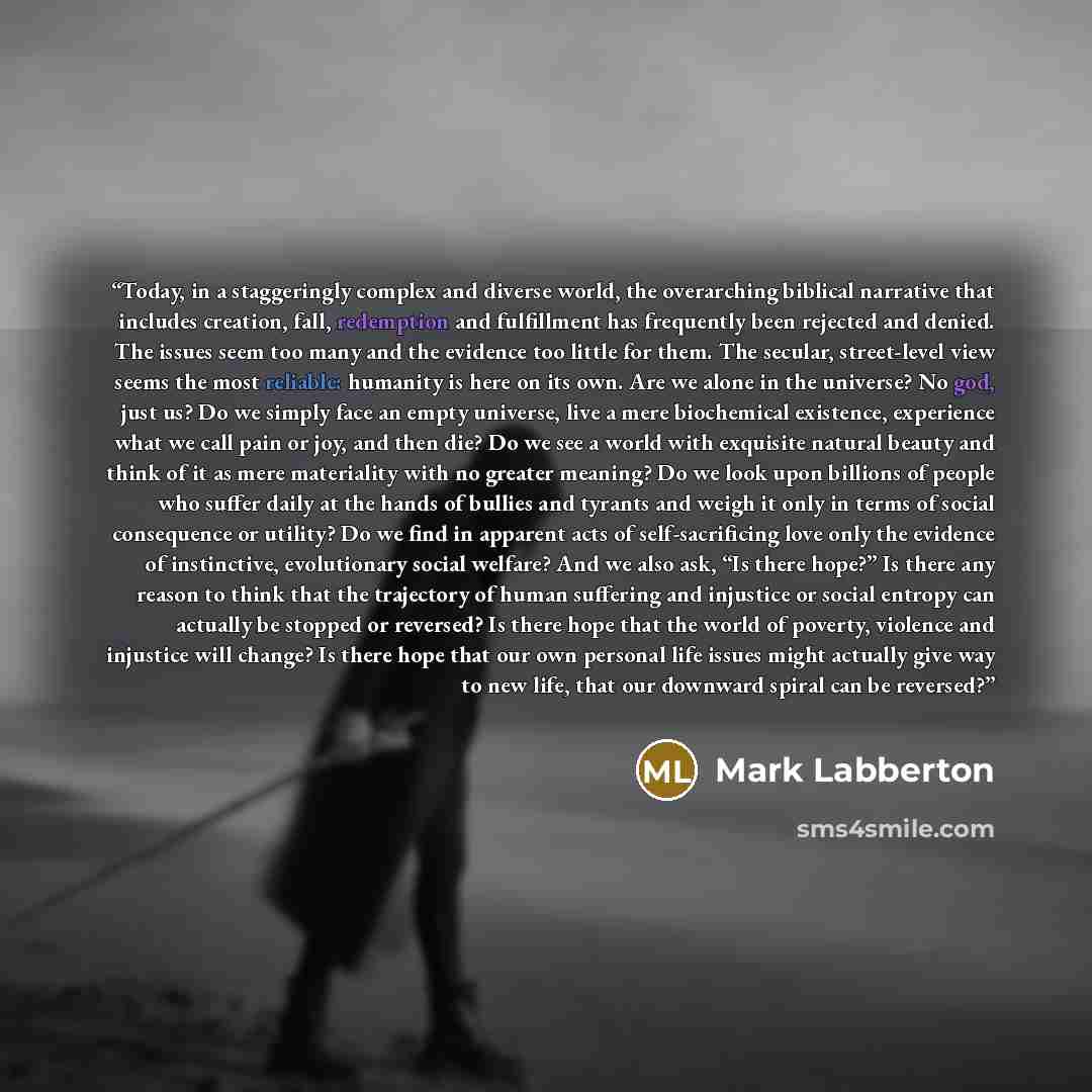 “Today, in a staggeringly complex and diverse world, the overarching biblical narrative that includes creation, fall, redemption and fulfillment has frequently been rejected and denied. The issues seem too many and the evidence too little for them. The secular, street-level view seems the most…” quote by Mark Labberton