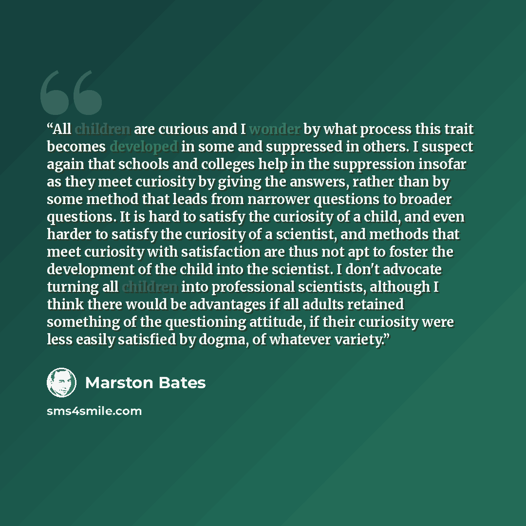 “All children are curious and I wonder by what process this trait becomes developed in some and suppressed in others. I suspect again that schools and colleges help in the suppression insofar as they meet curiosity by giving the answers, rather than by some method that leads from narrower questions…” quote by Marston Bates