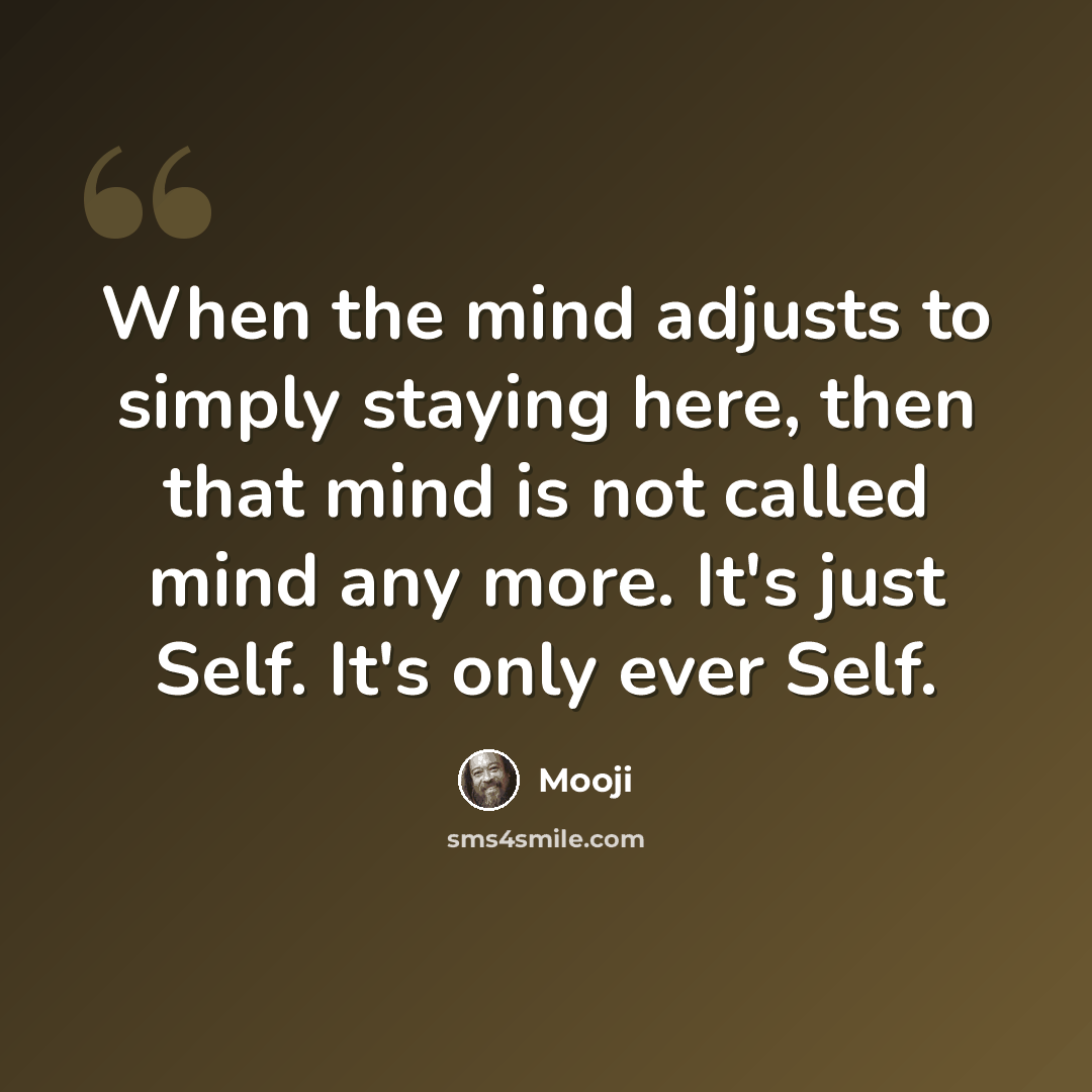 “When the mind adjusts to simply staying here, then that mind is not called mind any more. It's just Self. It's only ever Self.” quote by Mooji