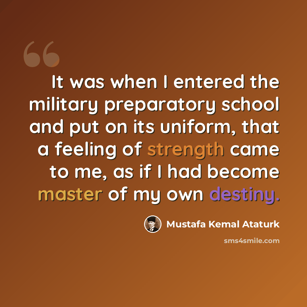 “It was when I entered the military preparatory school and put on its uniform, that a feeling of strength came to me, as if I had become master of my own destiny.” quote by Mustafa Kemal Ataturk
