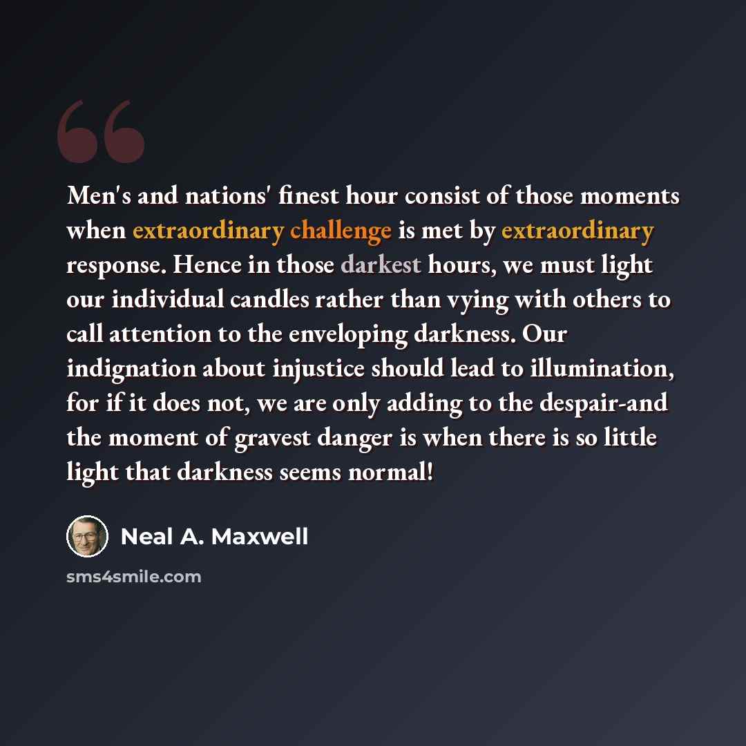 “Men's and nations' finest hour consist of those moments when extraordinary challenge is met by extraordinary response. Hence in those darkest hours, we must light our individual candles rather than vying with others to call attention to the enveloping darkness. Our indignation about injustice…” quote by Neal A. Maxwell