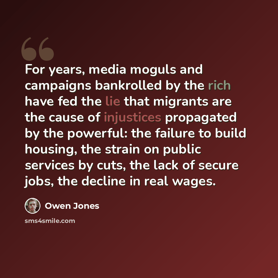 “For years, media moguls and campaigns bankrolled by the rich have fed the lie that migrants are the cause of injustices propagated by the powerful: the failure to build housing, the strain on public services by cuts, the lack of secure jobs, the decline in real wages.” quote by Owen Jones