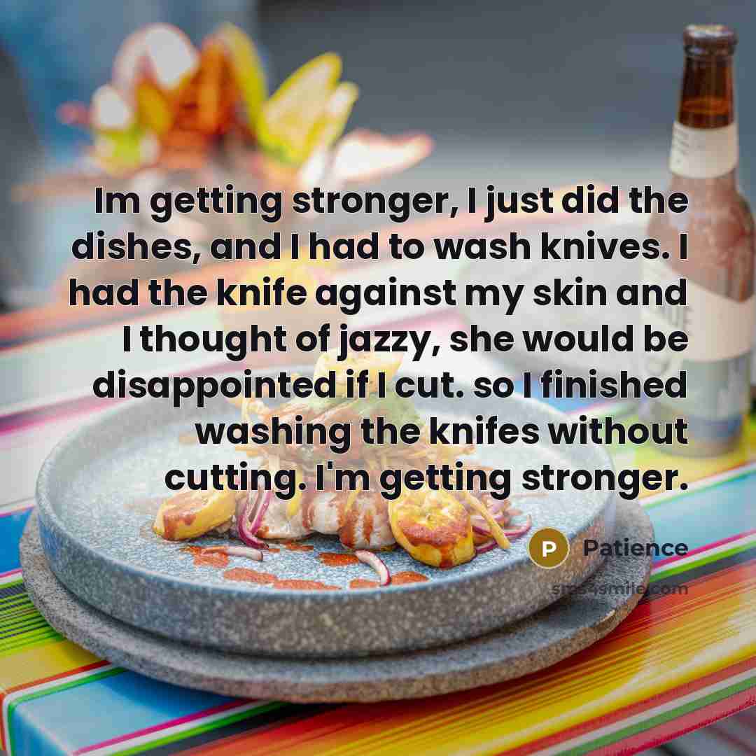 “Im getting stronger, I just did the dishes, and I had to wash knives. I had the knife against my skin and I thought of jazzy, she would be disappointed if I cut. so I finished washing the knifes without cutting. I'm getting stronger.” quote by Patience
