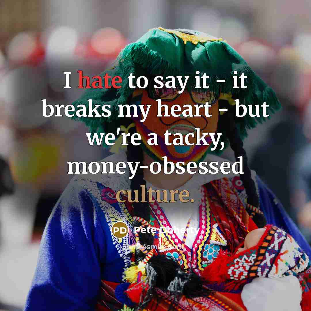 “I hate to say it - it breaks my heart - but we're a tacky, money-obsessed culture.” quote by Pete Doherty
