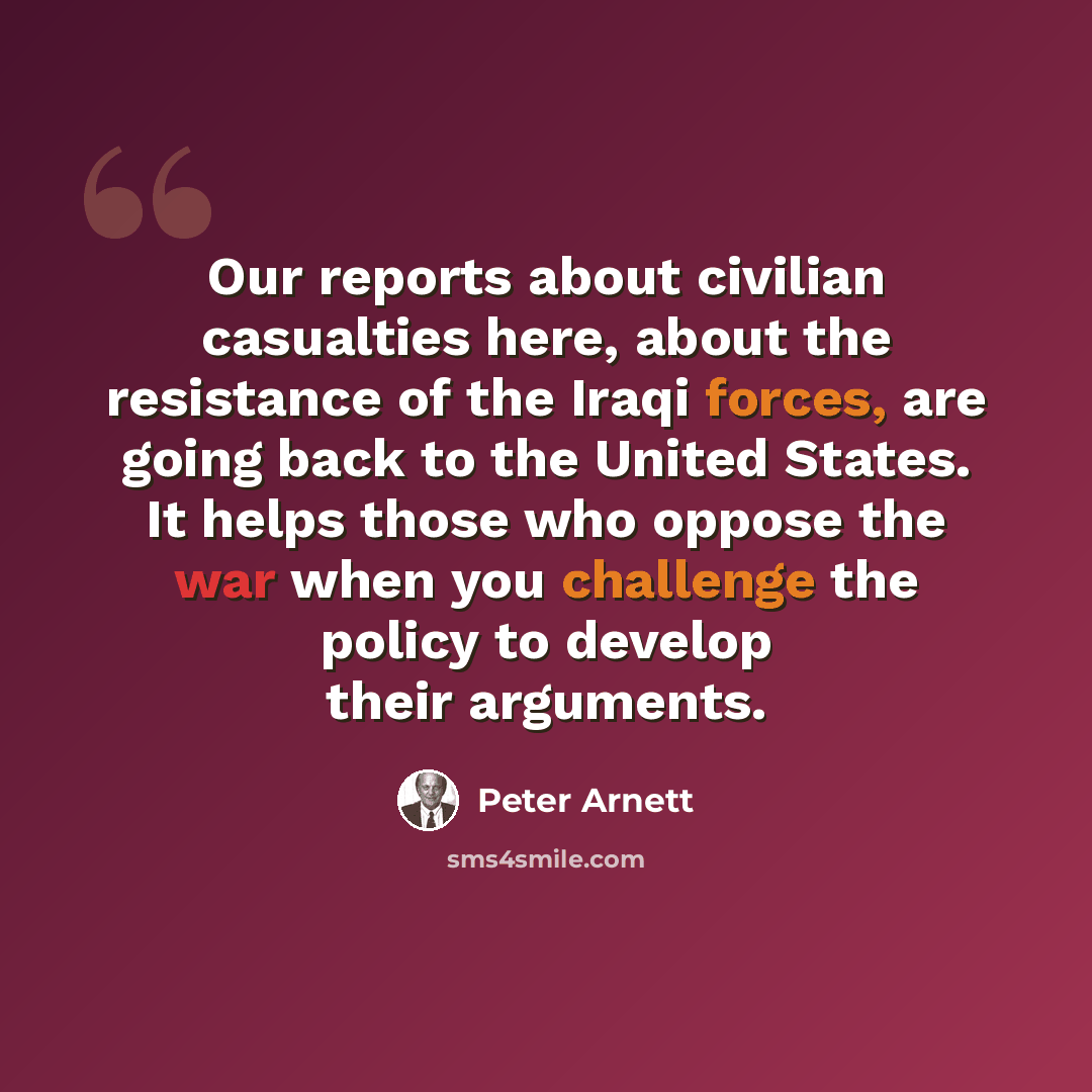 “Our reports about civilian casualties here, about the resistance of the Iraqi forces, are going back to the United States. It helps those who oppose the war when you challenge the policy to develop their arguments.” quote by Peter Arnett