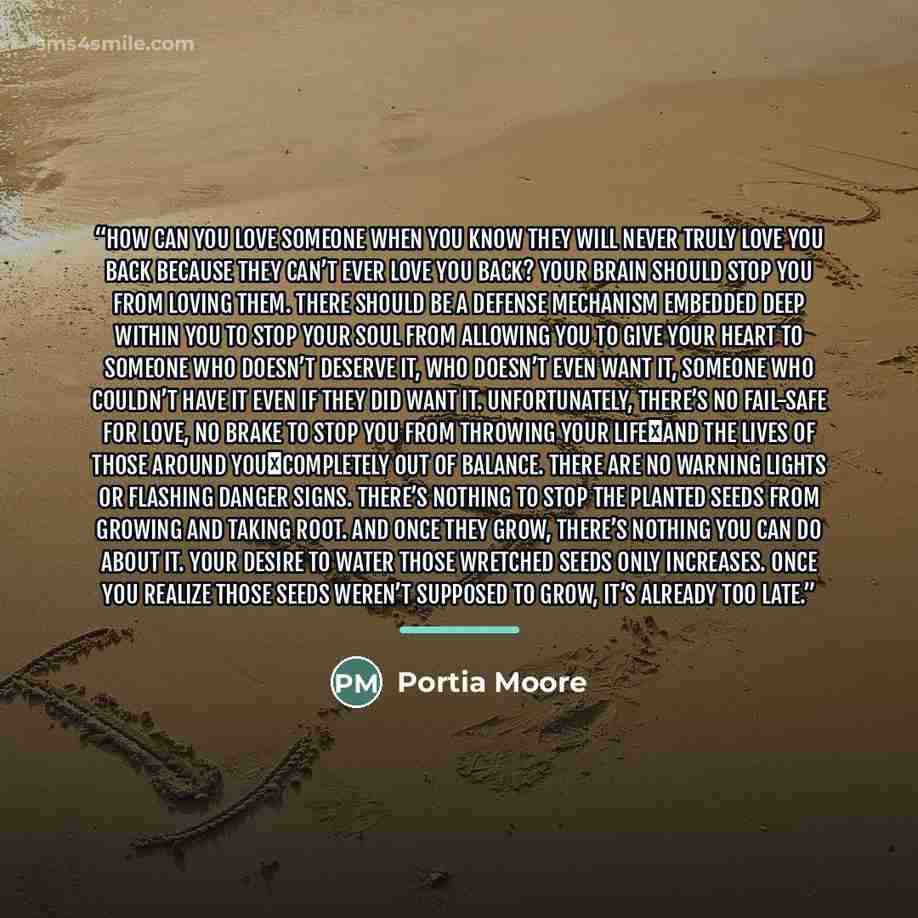 “How can you love someone when you know they will never truly love you back because they can’t ever love you back? Your brain should stop you from loving them. There should be a defense mechanism embedded deep within you to stop your soul from allowing you to give your heart to someone who doesn’t…” quote by Portia Moore