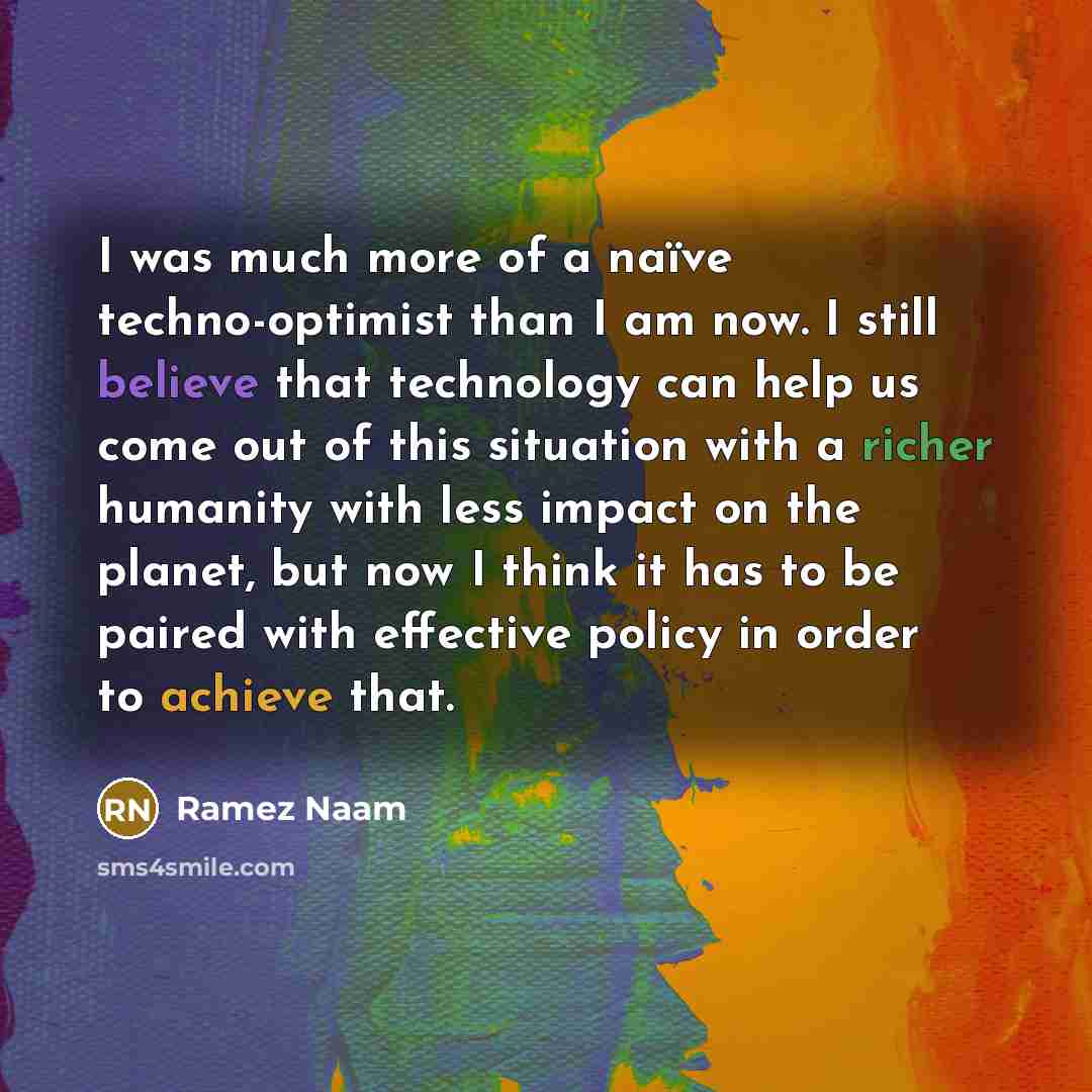 “I was much more of a naïve techno-optimist than I am now. I still believe that technology can help us come out of this situation with a richer humanity with less impact on the planet, but now I think it has to be paired with effective policy in order to achieve that.” quote by Ramez Naam
