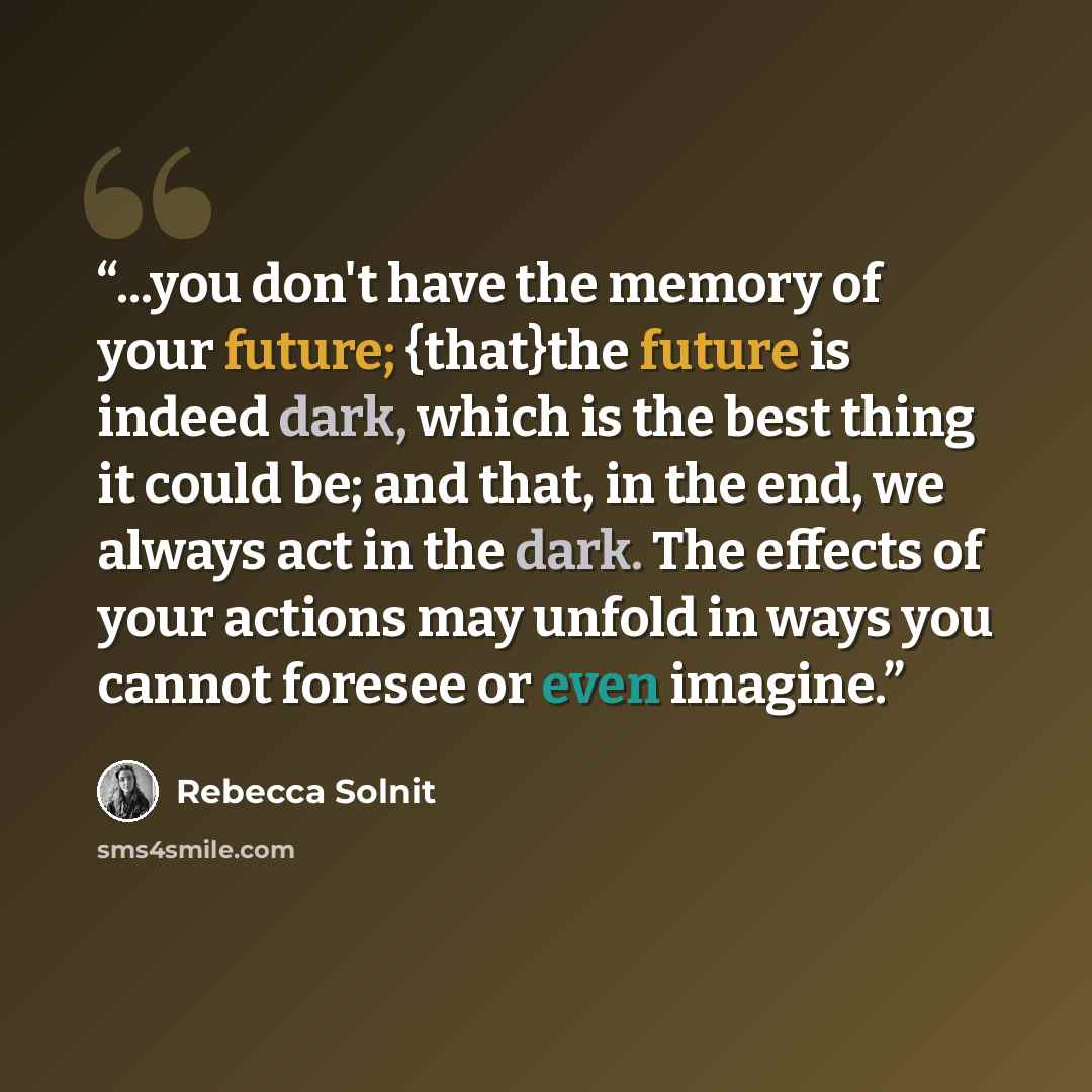 “...you don't have the memory of your future; {that}the future is indeed dark, which is the best thing it could be; and that, in the end, we always act in the dark. The effects of your actions may unfold in ways you cannot foresee or even imagine.” quote by Rebecca Solnit