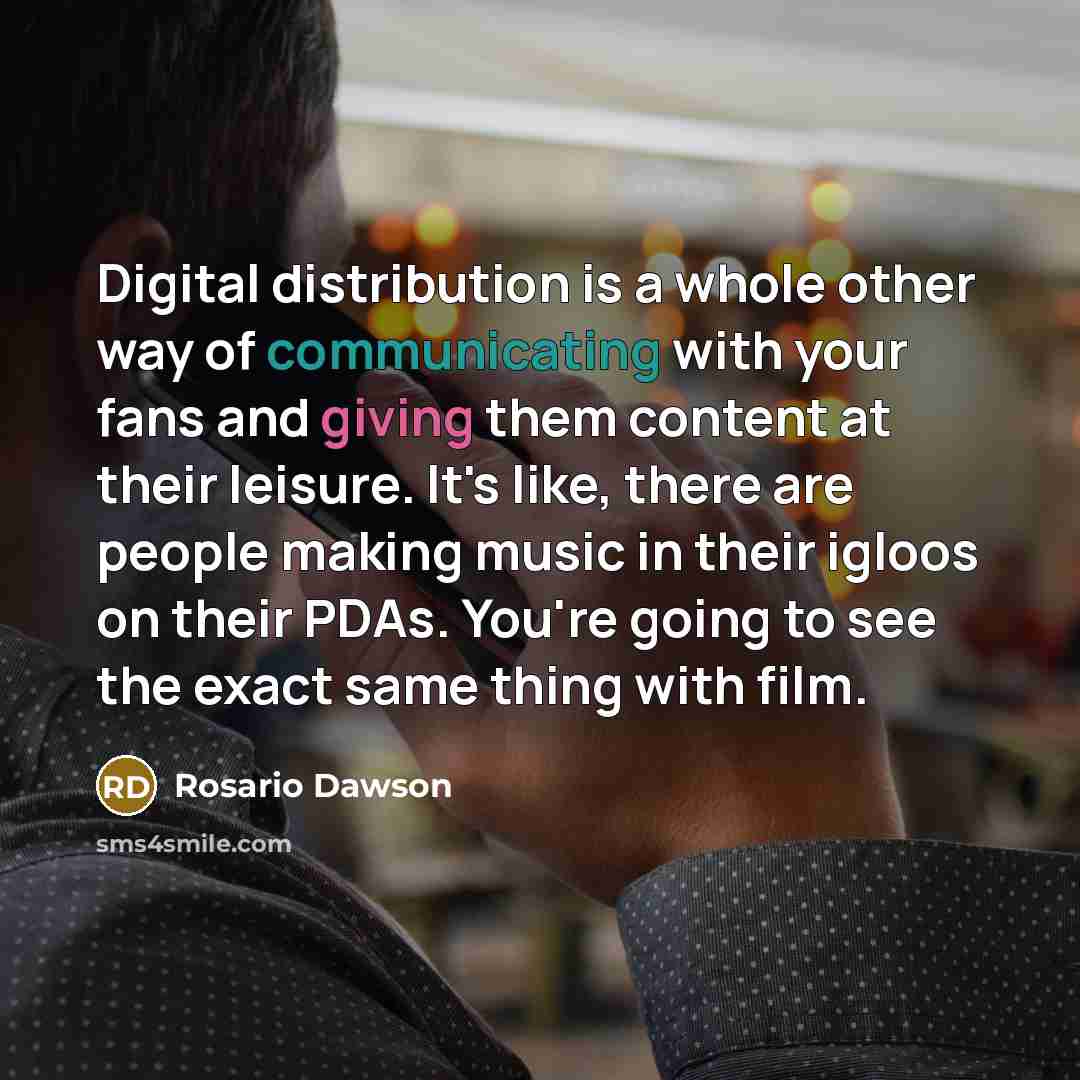 “Digital distribution is a whole other way of communicating with your fans and giving them content at their leisure. It's like, there are people making music in their igloos on their PDAs. You're going to see the exact same thing with film.” quote by Rosario Dawson