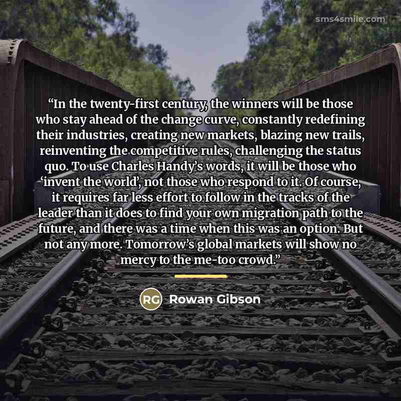 “In the twenty-first century, the winners will be those who stay ahead of the change curve, constantly redefining their industries, creating new markets, blazing new trails, reinventing the competitive rules, challenging the status quo. To use Charles Handy’s words, it will be those who ‘invent the…” quote by Rowan Gibson