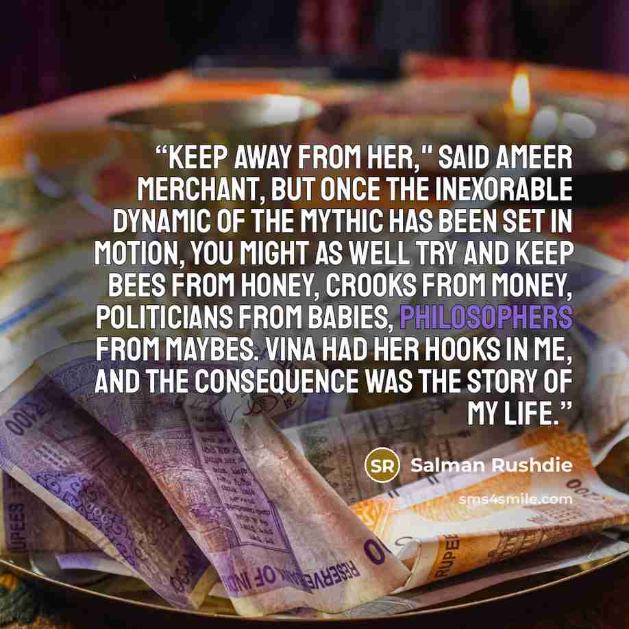 “Keep away from her," said Ameer Merchant, but once the inexorable dynamic of the mythic has been set in motion, you might as well try and keep bees from honey, crooks from money, politicians from babies, philosophers from maybes. Vina had her hooks in me, and the consequence was the story of my…” quote by Salman Rushdie