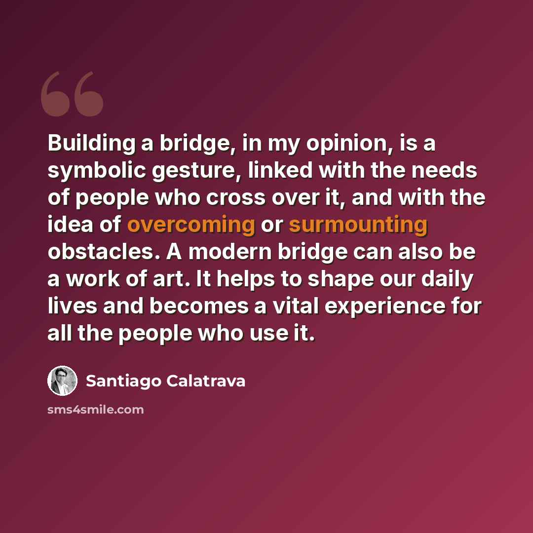 “Building a bridge, in my opinion, is a symbolic gesture, linked with the needs of people who cross over it, and with the idea of overcoming or surmounting obstacles. A modern bridge can also be a work of art. It helps to shape our daily lives and becomes a vital experience for all the people who…” quote by Santiago Calatrava