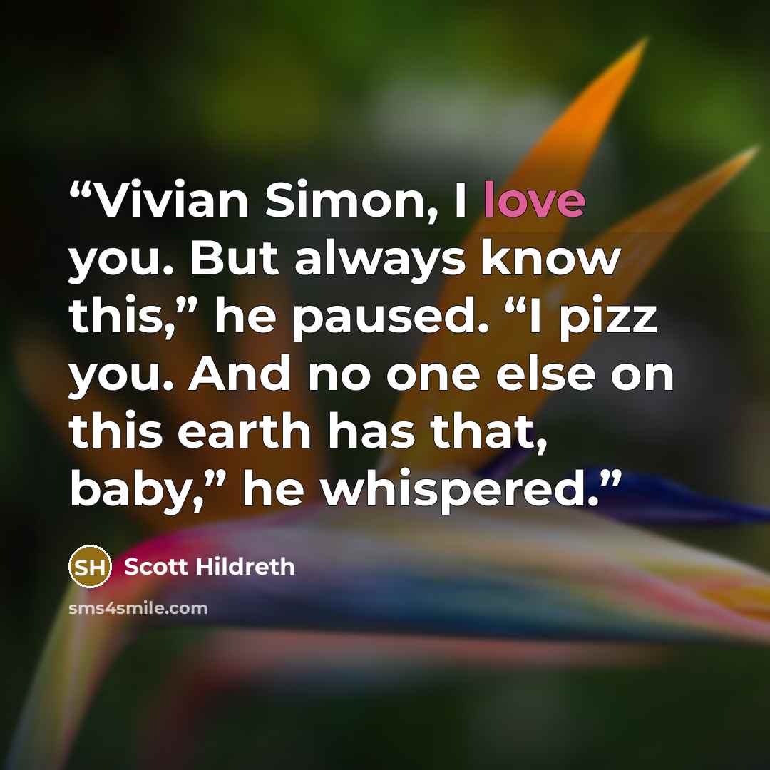 “Vivian Simon, I love you. But always know this,” he paused. “I pizz you. And no one else on this earth has that, baby,” he whispered.” quote by Scott Hildreth