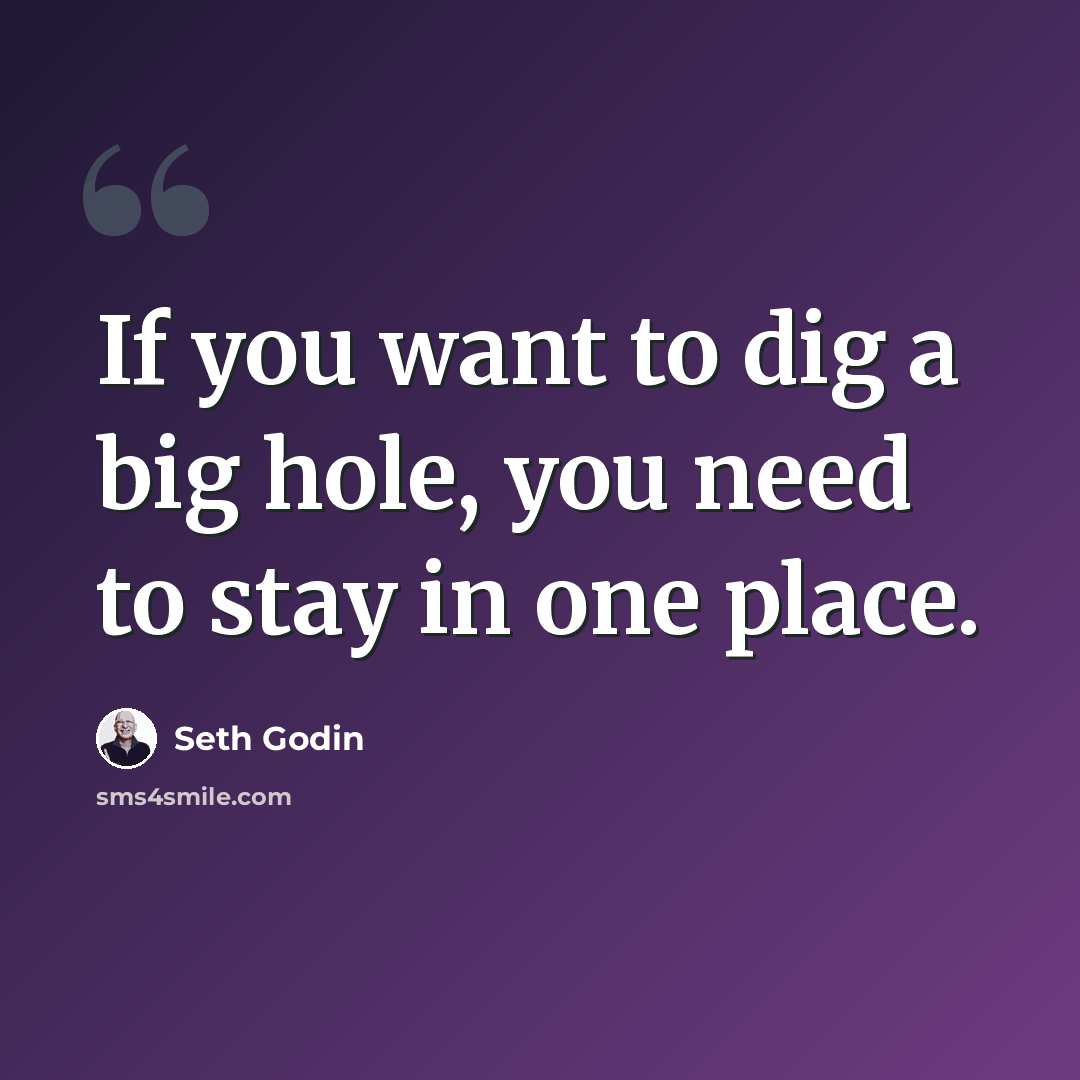 “If you want to dig a big hole, you need to stay in one place.” quote by Seth Godin